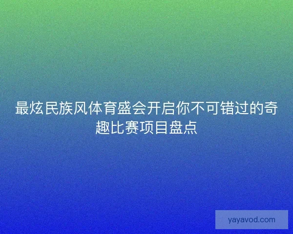 最炫民族风体育盛会开启你不可错过的奇趣比赛项目盘点