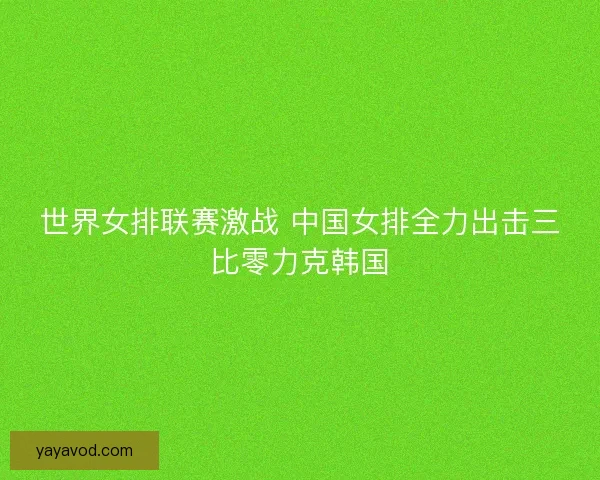 世界女排联赛激战 中国女排全力出击三比零力克韩国