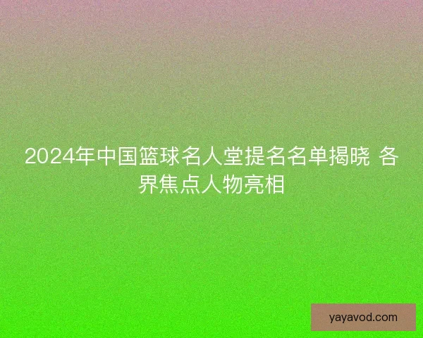 2024年中国篮球名人堂提名名单揭晓 各界焦点人物亮相