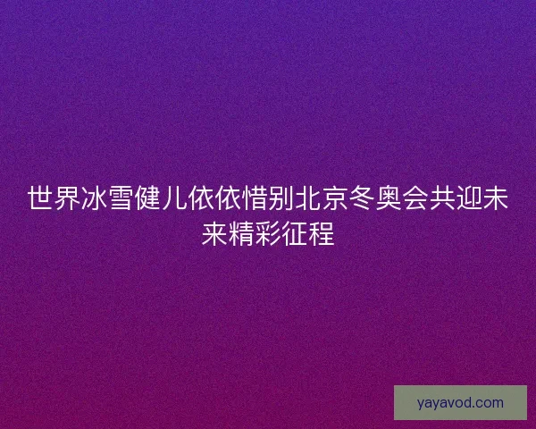 世界冰雪健儿依依惜别北京冬奥会共迎未来精彩征程
